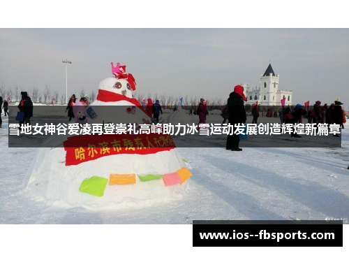 雪地女神谷爱凌再登崇礼高峰助力冰雪运动发展创造辉煌新篇章