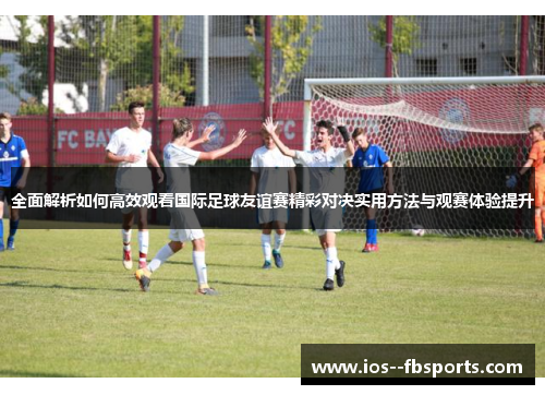 全面解析如何高效观看国际足球友谊赛精彩对决实用方法与观赛体验提升 全面解析如何高效观看国际足球友谊赛精彩对决实用方法与观赛体验提升